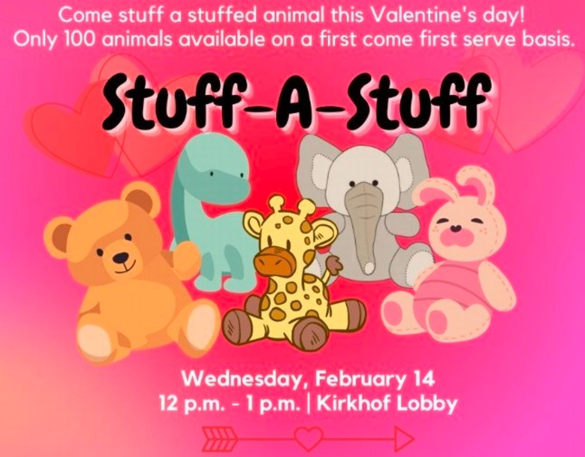 A picture of stuffed animals with big text that says Stuff-A-Stuff and smaller text that says Come Stuff a stuffed animal this Valentine's day! Only 100 animals available on a first come first serve basis on Wednesday, February 14 12 pm -1 pm in Kirkhof L